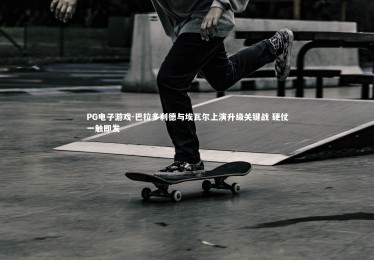 PG电子游戏-巴拉多利德与埃瓦尔上演升级关键战 硬仗一触即发